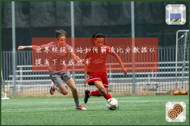 世界杯投注站如何解读比分数据以提高下注成功率