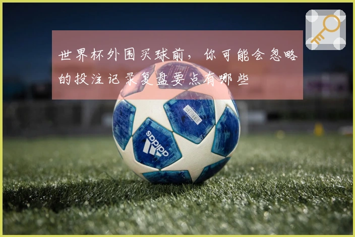 世界杯外围买球前，你可能会忽略的投注记录复盘要点有哪些