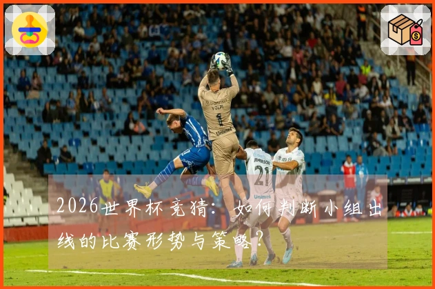 2026世界杯竞猜:如何判断小组出线的比赛形势与策略?